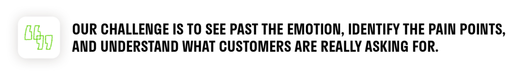 Our challenge is to see past the emotion, identify the pain points, and understand what customers are really asking for. 