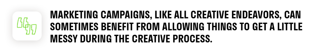 Marketing campaigns, like all creative endeavors, can sometimes benefit from allowing things to get a little messy during the creative process.