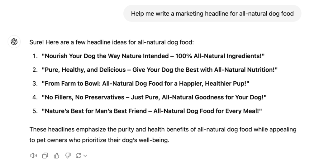 Help me write a marketing headline for all-natural dog food Sure! Here are a few headline ideas for all-natural dog food:1. "Nourish Your Dog the Way Nature Intended - 100% All-Natural Ingredients!"2. "Pure, Healthy, and Delicious - Give Your Dog the Best with All-Natural Nutrition!"3. "From Farm to Bowl: All-Natural Dog Food for a Happier, Healthier Pup!"4. "No Fillers, No Preservatives - Just Pure, All-Natural Goodness for Your Dog!"5. "Nature's Best for Man's Best Friend - All-Natural Dog Food for Every Meal!"These headlines emphasize the purity and health benefits of all-natural dog food while appealing to pet owners who prioritize their dog's well-being.