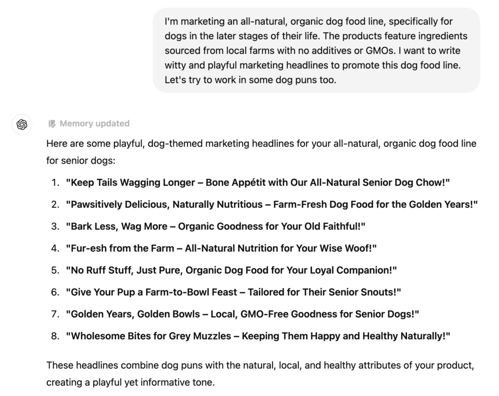 I'm marketing an all-natural, organic dog food line, specifically for dogs in the later stages of their life. The products feature ingredients sourced from local farms with no additives or GMOs. I want to write witty and playful marketing headlines to promote this dog food line.Let's try to work in some dog puns too.Here are some playful, dog-themed marketing headlines for your all-natural, organic dog food line for senior dogs:1. "Keep Tails Wagging Longer - Bone Appétit with Our All-Natural Senior Dog Chow!"2. "Pawsitively Delicious, Naturally Nutritious - Farm-Fresh Dog Food for the Golden Years!"3. "Bark Less, Wag More - Organic Goodness for Your Old Faithful!"4. "Fur-esh from the Farm - All-Natural Nutrition for Your Wise Woof!!5. "No Ruff Stuff, Just Pure, Organic Dog Food for Your Loyal Companion!"6. "Give Your Pup a Farm-to-Bowl Feast - Tailored for Their Senior Snouts!"7. "Golden Years, Golden Bowls - Local, GMO-Free Goodness for Senior Dogs!"8. "Wholesome Bites for Grey Muzzles - Keeping Them Happy and Healthy Naturally!"These headlines combine dog puns with the natural, local, and healthy attributes of your product, creating a playful yet informative tone.